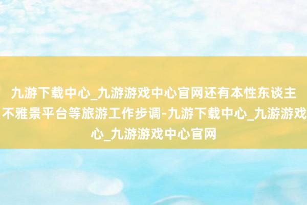 九游下载中心_九游游戏中心官网还有本性东谈主行步谈、不雅景平台等旅游工作步调-九游下载中心_九游游戏中心官网
