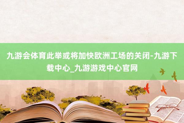九游会体育此举或将加快欧洲工场的关闭-九游下载中心_九游游戏中心官网
