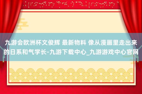 九游会欧洲杯文俊辉 最新物料 像从漫画里走出来的日系和气学长-九游下载中心_九游游戏中心官网