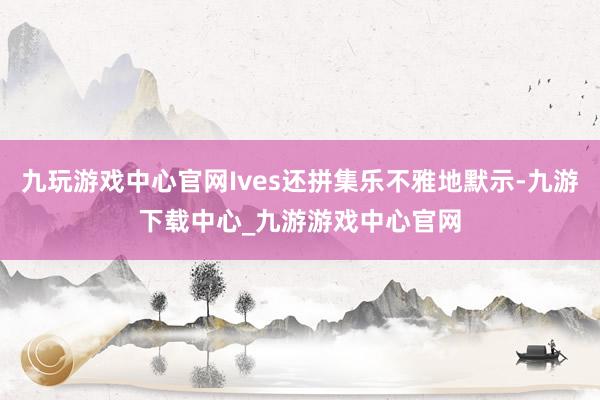 九玩游戏中心官网Ives还拼集乐不雅地默示-九游下载中心_九游游戏中心官网