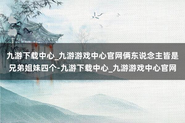 九游下载中心_九游游戏中心官网俩东说念主皆是兄弟姐妹四个-九游下载中心_九游游戏中心官网