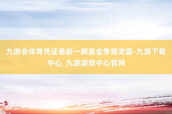 九游会体育凭证最新一期基金季报泄露-九游下载中心_九游游戏中心官网
