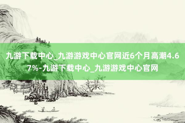 九游下载中心_九游游戏中心官网近6个月高潮4.67%-九游下载中心_九游游戏中心官网