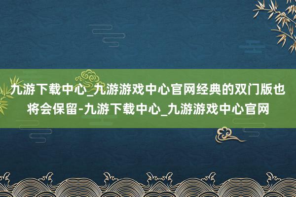 九游下载中心_九游游戏中心官网经典的双门版也将会保留-九游下载中心_九游游戏中心官网