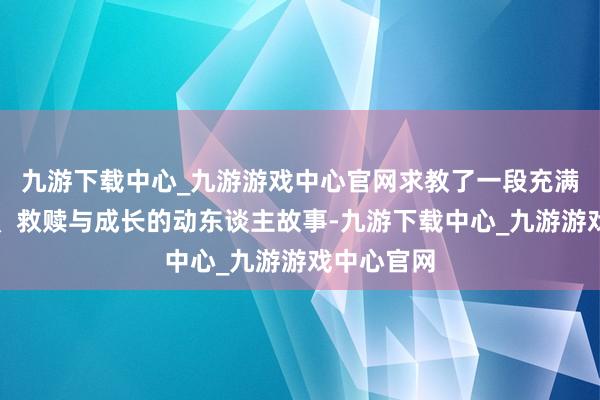 九游下载中心_九游游戏中心官网求教了一段充满爱恨纠葛、救赎与成长的动东谈主故事-九游下载中心_九游游戏中心官网