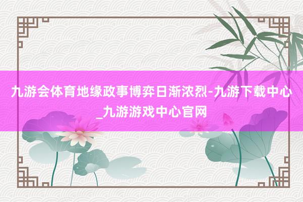 九游会体育地缘政事博弈日渐浓烈-九游下载中心_九游游戏中心官网