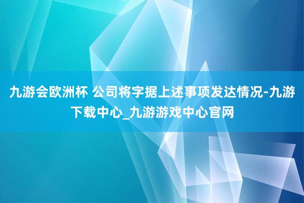 九游会欧洲杯 公司将字据上述事项发达情况-九游下载中心_九游游戏中心官网