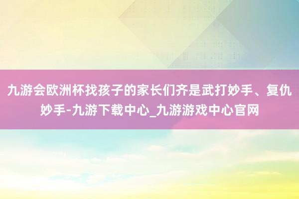 九游会欧洲杯找孩子的家长们齐是武打妙手、复仇妙手-九游下载中心_九游游戏中心官网