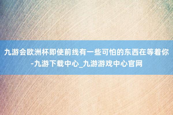 九游会欧洲杯即使前线有一些可怕的东西在等着你-九游下载中心_九游游戏中心官网
