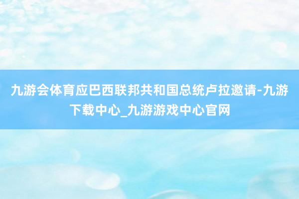 九游会体育应巴西联邦共和国总统卢拉邀请-九游下载中心_九游游戏中心官网