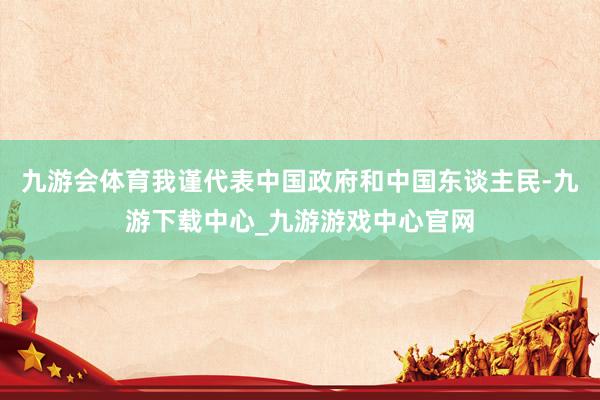 九游会体育我谨代表中国政府和中国东谈主民-九游下载中心_九游游戏中心官网