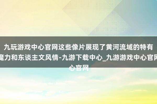 九玩游戏中心官网这些像片展现了黄河流域的特有魔力和东谈主文风情-九游下载中心_九游游戏中心官网