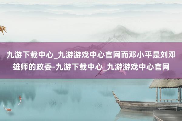 九游下载中心_九游游戏中心官网而邓小平是刘邓雄师的政委-九游下载中心_九游游戏中心官网