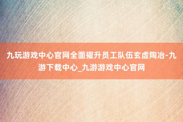 九玩游戏中心官网全面擢升员工队伍玄虚陶冶-九游下载中心_九游游戏中心官网