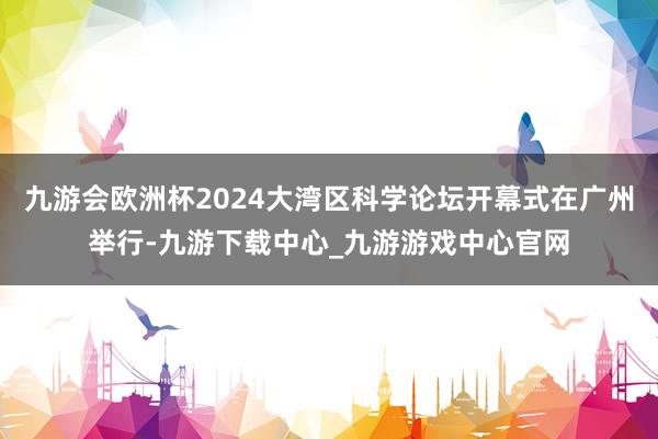 九游会欧洲杯2024大湾区科学论坛开幕式在广州举行-九游下载中心_九游游戏中心官网