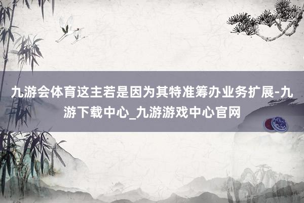 九游会体育这主若是因为其特准筹办业务扩展-九游下载中心_九游游戏中心官网
