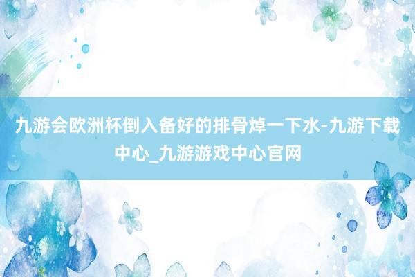 九游会欧洲杯倒入备好的排骨焯一下水-九游下载中心_九游游戏中心官网
