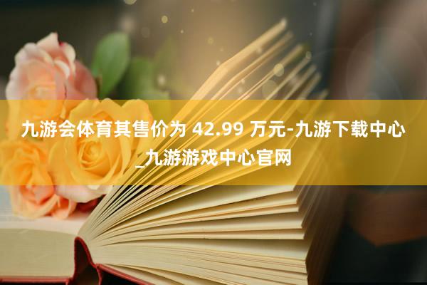 九游会体育其售价为 42.99 万元-九游下载中心_九游游戏中心官网