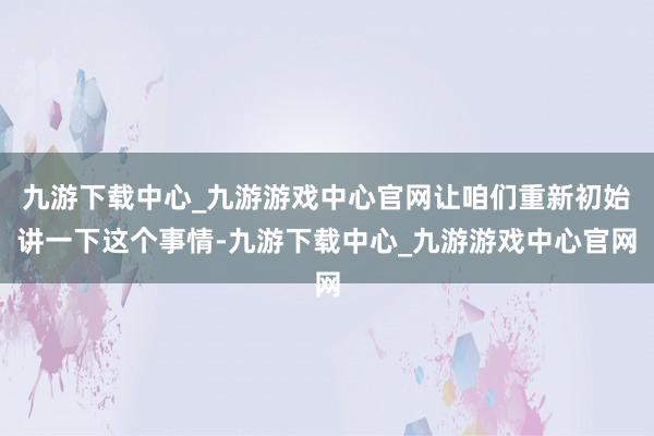 九游下载中心_九游游戏中心官网让咱们重新初始讲一下这个事情-九游下载中心_九游游戏中心官网