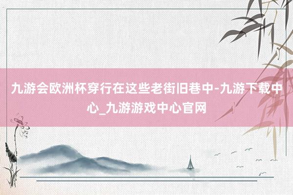 九游会欧洲杯穿行在这些老街旧巷中-九游下载中心_九游游戏中心官网
