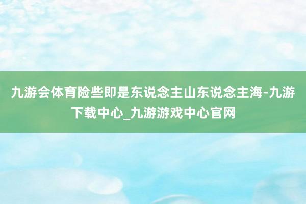 九游会体育险些即是东说念主山东说念主海-九游下载中心_九游游戏中心官网