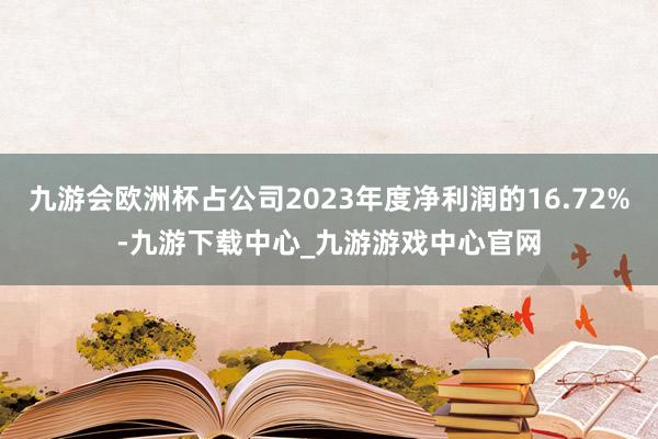 九游会欧洲杯占公司2023年度净利润的16.72%-九游下载中心_九游游戏中心官网