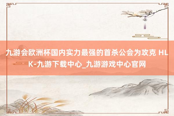 九游会欧洲杯国内实力最强的首杀公会为攻克 HLK-九游下载中心_九游游戏中心官网