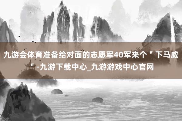 九游会体育准备给对面的志愿军40军来个＂下马威＂-九游下载中心_九游游戏中心官网