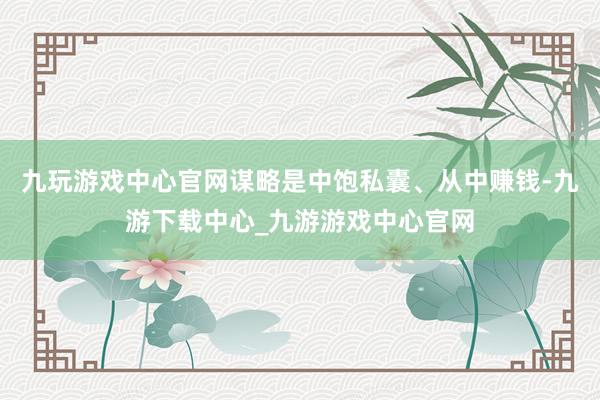 九玩游戏中心官网谋略是中饱私囊、从中赚钱-九游下载中心_九游游戏中心官网