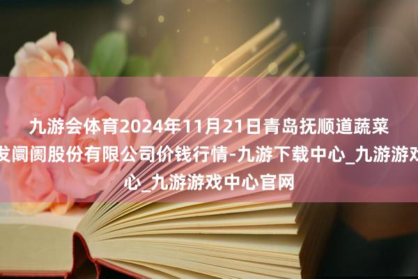 九游会体育2024年11月21日青岛抚顺道蔬菜副食物批发阛阓股份有限公司价钱行情-九游下载中心_九游游戏中心官网