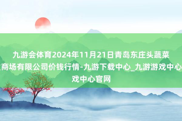 九游会体育2024年11月21日青岛东庄头蔬菜批发商场有限公司价钱行情-九游下载中心_九游游戏中心官网