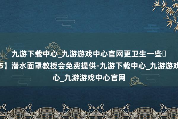 九游下载中心_九游游戏中心官网更卫生一些 💡【5】潜水面罩教授会免费提供-九游下载中心_九游游戏中心官网