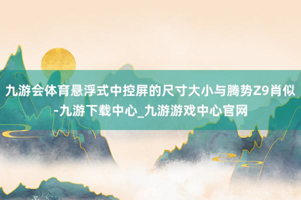 九游会体育悬浮式中控屏的尺寸大小与腾势Z9肖似-九游下载中心_九游游戏中心官网