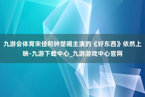 九游会体育宋佳和钟楚曦主演的《好东西》依然上映-九游下载中心_九游游戏中心官网