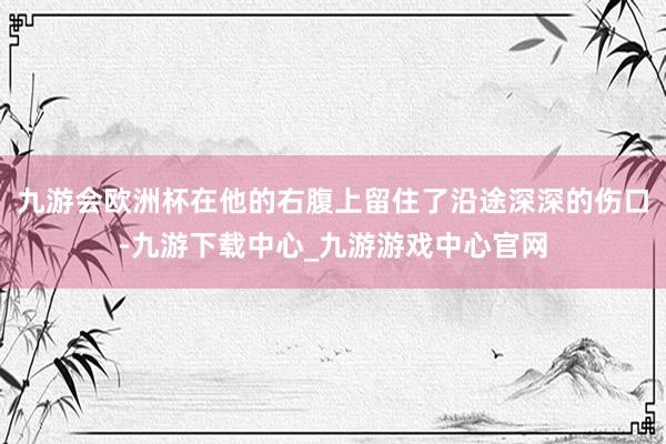 九游会欧洲杯在他的右腹上留住了沿途深深的伤口-九游下载中心_九游游戏中心官网