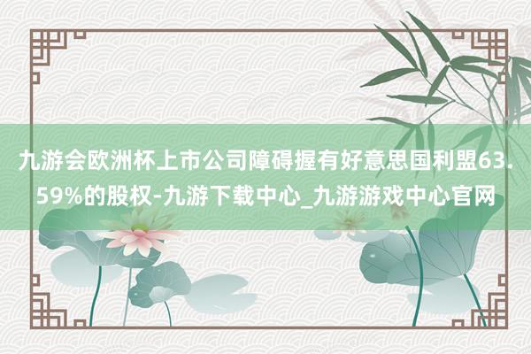 九游会欧洲杯上市公司障碍握有好意思国利盟63.59%的股权-九游下载中心_九游游戏中心官网