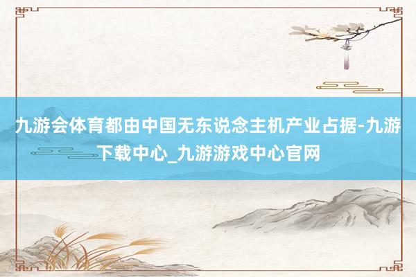 九游会体育都由中国无东说念主机产业占据-九游下载中心_九游游戏中心官网