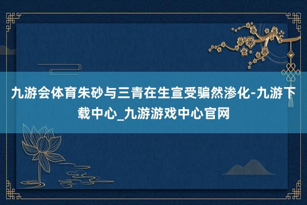 九游会体育朱砂与三青在生宣受骗然渗化-九游下载中心_九游游戏中心官网