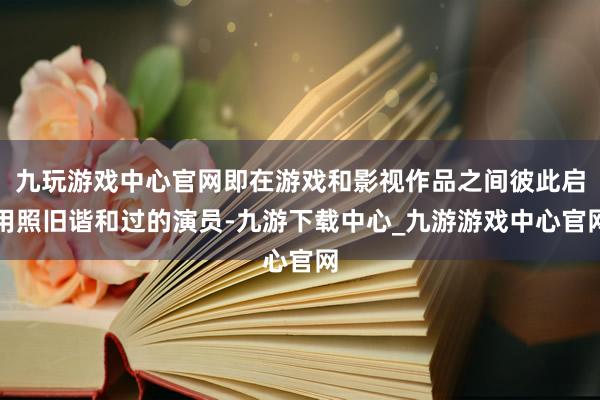 九玩游戏中心官网即在游戏和影视作品之间彼此启用照旧谐和过的演员-九游下载中心_九游游戏中心官网