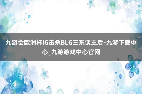 九游会欧洲杯IG击杀BLG三东谈主后-九游下载中心_九游游戏中心官网