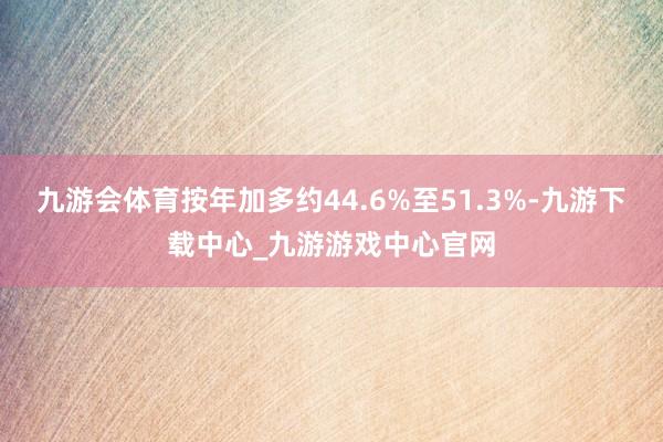 九游会体育按年加多约44.6%至51.3%-九游下载中心_九游游戏中心官网