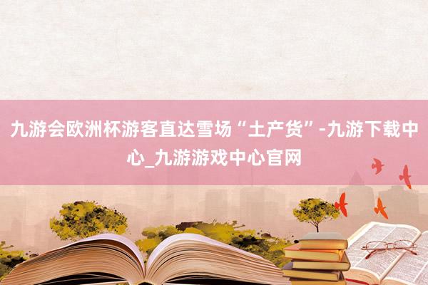 九游会欧洲杯游客直达雪场“土产货”-九游下载中心_九游游戏中心官网