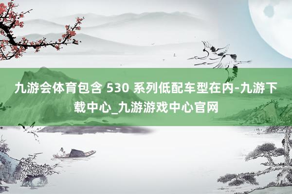 九游会体育包含 530 系列低配车型在内-九游下载中心_九游游戏中心官网
