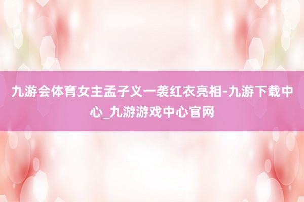 九游会体育女主孟子义一袭红衣亮相-九游下载中心_九游游戏中心官网