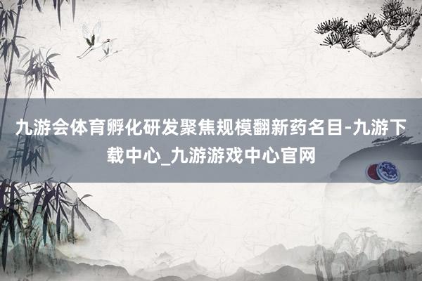 九游会体育孵化研发聚焦规模翻新药名目-九游下载中心_九游游戏中心官网