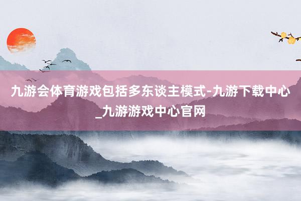 九游会体育游戏包括多东谈主模式-九游下载中心_九游游戏中心官网