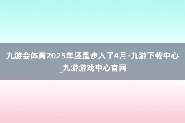 九游会体育2025年还是步入了4月-九游下载中心_九游游戏中心官网