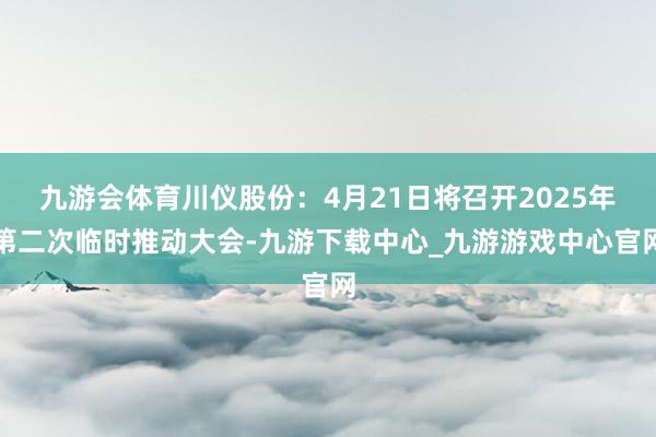 九游会体育川仪股份：4月21日将召开2025年第二次临时推动大会-九游下载中心_九游游戏中心官网