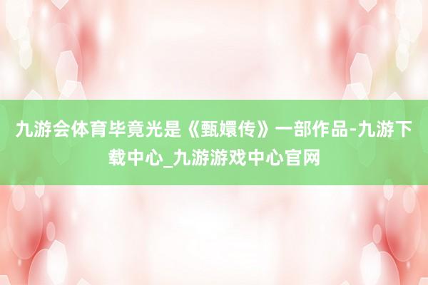 九游会体育毕竟光是《甄嬛传》一部作品-九游下载中心_九游游戏中心官网