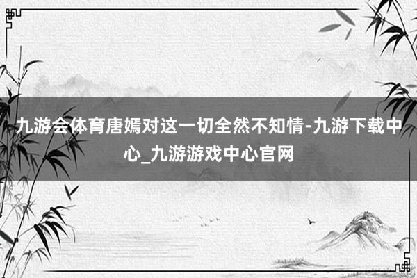 九游会体育唐嫣对这一切全然不知情-九游下载中心_九游游戏中心官网